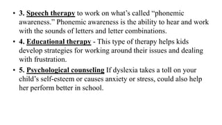 • 3. Speech therapy to work on what’s called “phonemic
awareness.” Phonemic awareness is the ability to hear and work
with the sounds of letters and letter combinations.
• 4. Educational therapy - This type of therapy helps kids
develop strategies for working around their issues and dealing
with frustration.
• 5. Psychological counseling If dyslexia takes a toll on your
child’s self-esteem or causes anxiety or stress, could also help
her perform better in school.
 