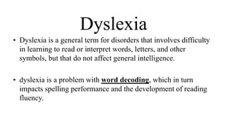 Dyslexia
• Dyslexia is a general term for disorders that involves difficulty
in learning to read or interpret words, letters, and other
symbols, but that do not affect general intelligence.
• dyslexia is a problem with word decoding, which in turn
impacts spelling performance and the development of reading
fluency.
 