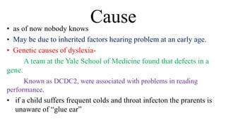 Cause
• as of now nobody knows
• May be due to inherited factors hearing problem at an early age.
• Genetic causes of dyslexia-
A team at the Yale School of Medicine found that defects in a
gene.
Known as DCDC2, were associated with problems in reading
performance.
• if a child suffers frequent colds and throat infecton the prarents is
unaware of “glue ear”
 
