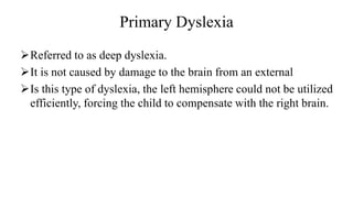 Primary Dyslexia
➢Referred to as deep dyslexia.
➢It is not caused by damage to the brain from an external
➢Is this type of dyslexia, the left hemisphere could not be utilized
efficiently, forcing the child to compensate with the right brain.
 