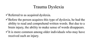 Trauma Dyslexia
✓Referred to as acquired dyslexia.
✓Before the person acquires this type of dyslexia, he had the
ability to read and comprehend written words. But due to a
brain injury, the ability to make sense of words disappears.
✓It is more common among older individuals who may have
received such an injury.
 