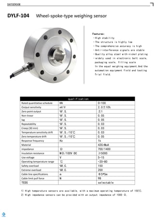 DAYSENSOR
DYLF-104 Wheel-spoke-type weighing sensor
Features:
·High stability
·The structure is highly low
·The comprehensive accuracy is high
·Anti-interference signals are stable
·Quality alloy steel with nickel plating
·widely used in electronic belt scale,
packaging scale, filling scale
In the equal weighing equipment.And the
automation equipment field and testing
Trial field.
qualification
Rated quantitative schedule KN 0-100
Output sensitivity mV/V 2.0±10%
Zero point output %F.S. ±1
Non-linear %F.S. 0.05
lag %F.S. 0.05
Repeatability %F.S. 0.03
Creep (30 min) %F.S. 0.03
Temperature sensitivity drift %F.S./10℃ 0.03
Zero temperature drift %F.S./10℃ 0.05
Response frequency Hz 1k
Material 42CrMoA
impedance Ω 700/1400
Insulation resistance MΩ/100V DC ≥5000
Use voltage V 5-15
Operating temperature range ℃ -20-80
Safety overload %R.C. 150
Extreme overload %R.C. 200
Cable line specifications m Φ5*5m
Cable limit pull force N 98
TEDS selectable
1) High temperature sensors are available, with a maximum operating temperature of 150℃.
2) High impedance sensors can be provided with an output impedance of 1000 Ω.
https://www.loadcells.store
 