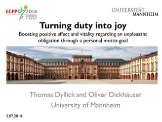 Turning duty into joy
Boosting positive affect and vitality regarding an unpleasant
obligation through a personal motto-goal
Thomas Dyllick and Oliver Dickhäuser
University of Mannheim
2.07.2014
 