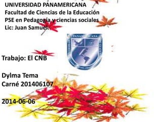 UNIVERSIDAD PANAMERICANA
Facultad de Ciencias de la Educación
PSE en Pedagogía y ciencias sociales
Lic: Juan Samuel.
Trabajo: El CNB
Dylma Tema
Carné 201406107
2014-06-06
 