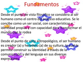 Fundamentos
Desde el punto de vista filosófico se considera al ser
humano como el centro del proceso educativo. Se le
concibe como un ser social, con características e
identidad propias y con capacidad para transformar el
mundo que le rodea
Desde el punto de vista antropológico, el ser humano
es creador (a) y heredero (a) de su cultura, lo cual le
permite construir su identidad a través de la
comunicación y del lenguaje en sus diversas
expresiones.
 