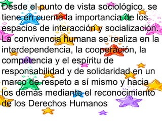 Desde el punto de vista sociológico, se
tiene en cuenta la importancia de los
espacios de interacción y socialización.
La convivencia humana se realiza en la
interdependencia, la cooperación, la
competencia y el espíritu de
responsabilidad y de solidaridad en un
marco de respeto a sí mismo y hacia
los demás mediante el reconocimiento
de los Derechos Humanos
 