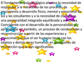 El fundamento psicobiológico plantea la necesidad de
responder a la naturaleza de los procesos de
crecimiento y desarrollo físico, mental y emocional de
los y las estudiantes y a la necesidad de configurar
una personalidad integrada equilibrada y armónica.
Coincidente con el desarrollo de la personalidad, el
aprendizaje es, también, un proceso de construcción y
reconstrucción a partir de las experiencias y
conocimientos que el ser humano tiene con los
objetos y demás seres humanos en situaciones de
interacción que le son significativas.
 