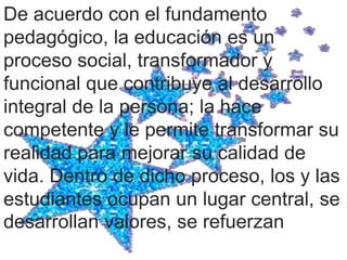 De acuerdo con el fundamento
pedagógico, la educación es un
proceso social, transformador y
funcional que contribuye al desarrollo
integral de la persona; la hace
competente y le permite transformar su
realidad para mejorar su calidad de
vida. Dentro de dicho proceso, los y las
estudiantes ocupan un lugar central, se
desarrollan valores, se refuerzan
 
