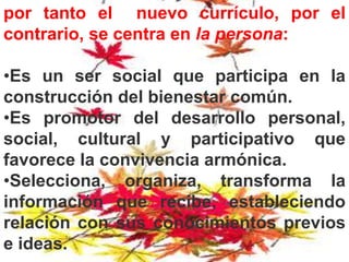 por tanto el nuevo currículo, por el
contrario, se centra en la persona:
•Es un ser social que participa en la
construcción del bienestar común.
•Es promotor del desarrollo personal,
social, cultural y participativo que
favorece la convivencia armónica.
•Selecciona, organiza, transforma la
información que recibe, estableciendo
relación con sus conocimientos previos
e ideas.
 