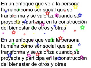 En un enfoque que ve a la persona
humana como ser social que se
transforma y se valoriza cuando se
proyecta y participa en la construcción
del bienestar de otros y otras
En un enfoque que ve a la persona
humana como ser social que se
transforma y se valoriza cuando se
proyecta y participa en la construcción
del bienestar de otros y otras
 
