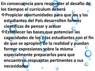 En consecuencia para responder al desafío de
los tiempos el curriculum deberá
Propiciar oportunidades para que los y las
estudiantes del País desarrollen formas
científicas de pensar y actuar
Establecer las bases que potencian las
capacidades de los y las estudiantes con el fin
de que se apropien de la realidad y puedan
formar expresiones sobre la misma
especialmente prepararlos para que
encuentren respuestas pertinentes a sus
necesidades
 