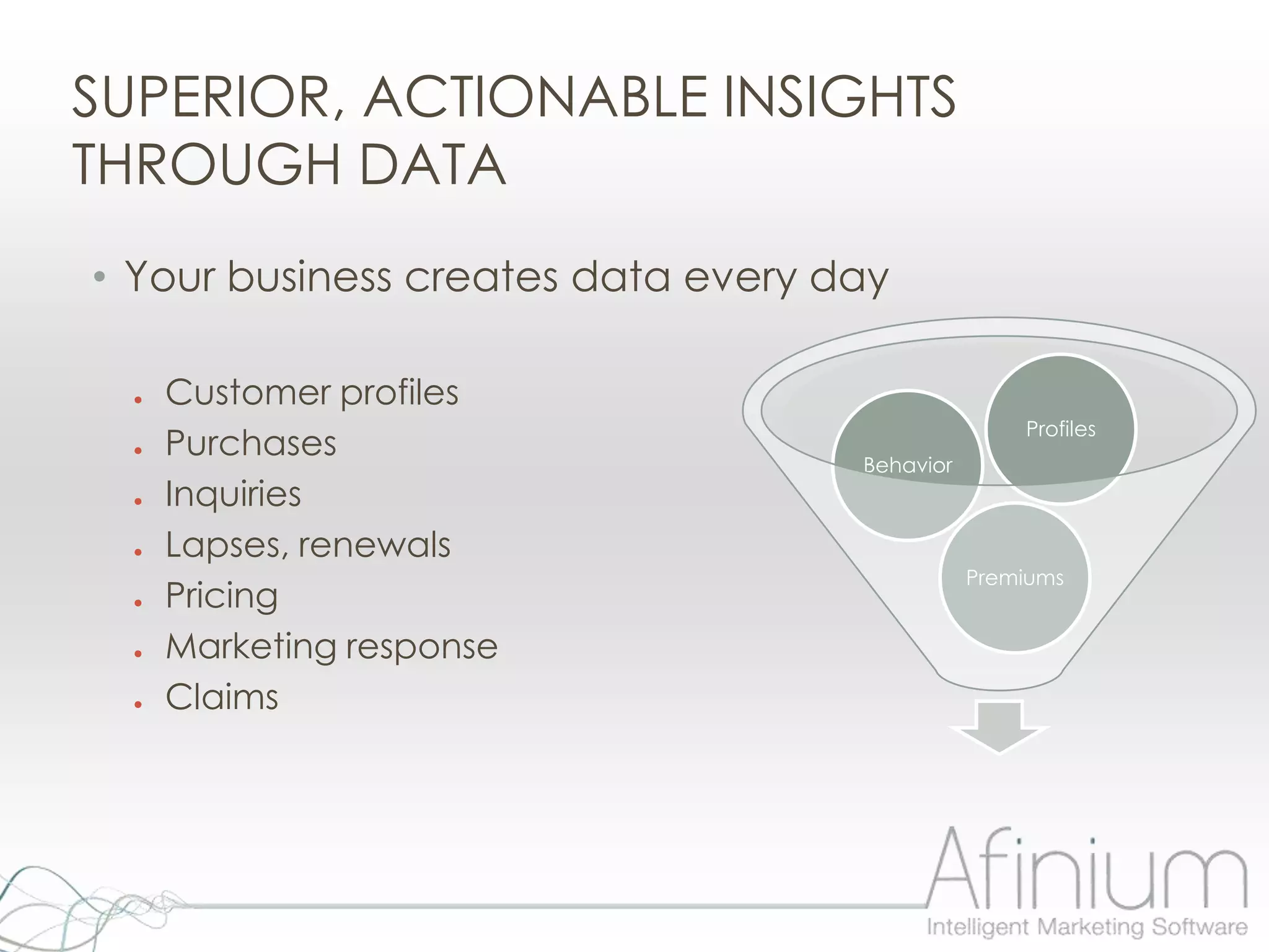 SUPERIOR, ACTIONABLE INSIGHTS
THROUGH DATA
• Your business creates data every day

  ●   Customer profiles
                                                   Profiles
  ●   Purchases                     Behavior
  ●   Inquiries
  ●   Lapses, renewals
                                               Premiums
  ●   Pricing
  ●   Marketing response
  ●   Claims
 