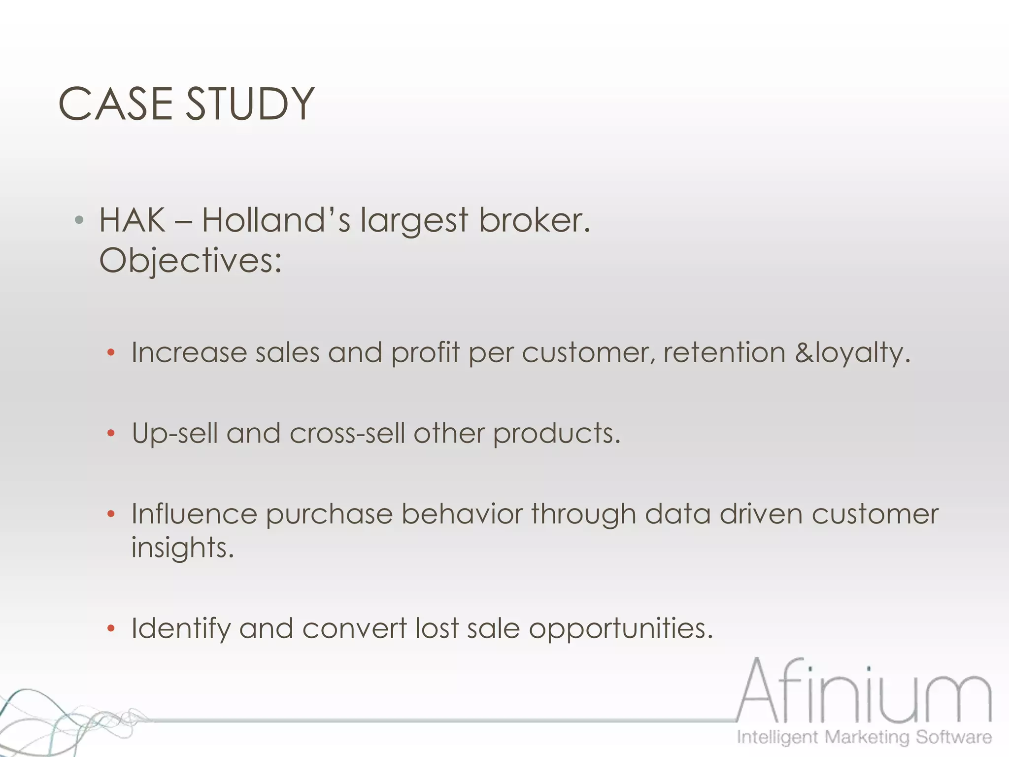 CASE STUDY

• HAK – Holland‟s largest broker.
  Objectives:

  • Increase sales and profit per customer, retention &loyalty.

  • Up-sell and cross-sell other products.

  • Influence purchase behavior through data driven customer
    insights.

  • Identify and convert lost sale opportunities.
 