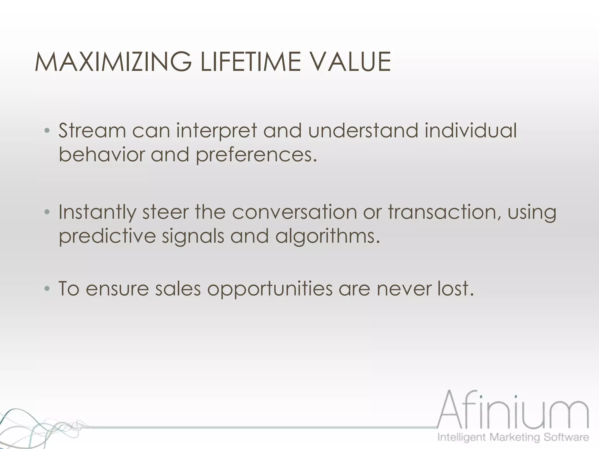 MAXIMIZING LIFETIME VALUE

• Stream can interpret and understand individual
  behavior and preferences.

• Instantly steer the conversation or transaction, using
  predictive signals and algorithms.

• To ensure sales opportunities are never lost.
 