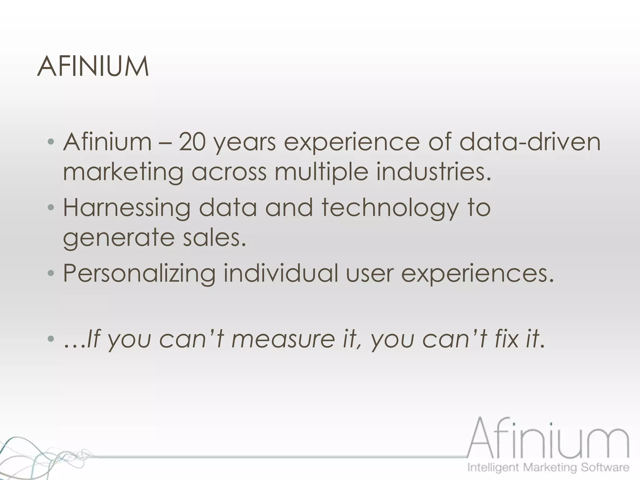 AFINIUM

• Afinium – 20 years experience of data-driven
  marketing across multiple industries.
• Harnessing data and technology to
  generate sales.
• Personalizing individual user experiences.

• …If you can’t measure it, you can’t fix it.
 