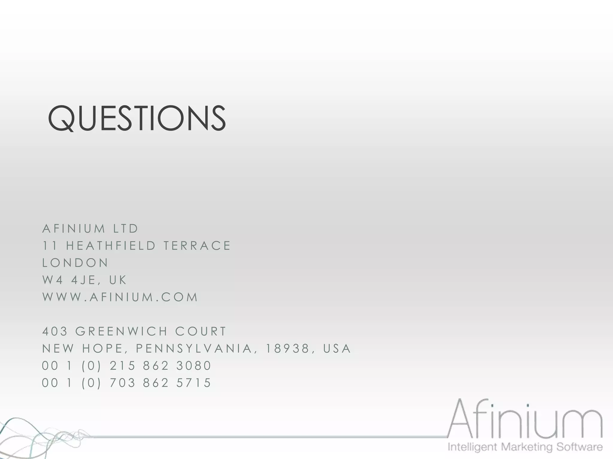QUESTIONS


AFINIUM LTD
11 HEATHFIELD TERRACE
LONDON
W4 4JE, UK
WWW.AFINIUM.COM

403 GREENWICH COURT
NEW HOPE, PENNSYLVANIA, 18938, USA
00 1 (0) 215 862 3080
00 1 (0) 703 862 5715
 