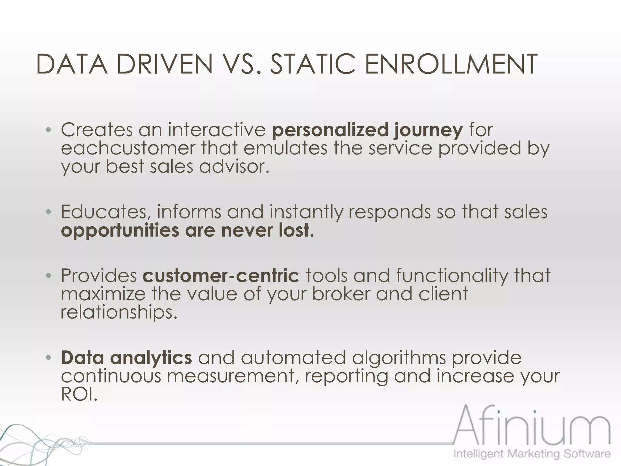 DATA DRIVEN VS. STATIC ENROLLMENT

• Creates an interactive personalized journey for
  eachcustomer that emulates the service provided by
  your best sales advisor.

• Educates, informs and instantly responds so that sales
  opportunities are never lost.

• Provides customer-centric tools and functionality that
  maximize the value of your broker and client
  relationships.

• Data analytics and automated algorithms provide
  continuous measurement, reporting and increase your
  ROI.
 