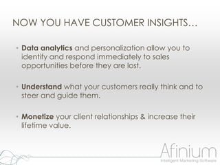 NOW YOU HAVE CUSTOMER INSIGHTS…

• Data analytics and personalization allow you to
  identify and respond immediately to sales
  opportunities before they are lost.

• Understand what your customers really think and to
  steer and guide them.

• Monetize your client relationships & increase their
  lifetime value.
 