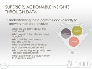 SUPERIOR, ACTIONABLE INSIGHTS
THROUGH DATA
• Understanding these patterns leads directly to
 answers that create value
  ●   What do we know about this
      customer?                                       Cluster
  ●   What would this customer have       Census
      bought?
  ●   What did this customer not
      do, and why not?                             Outlier
  ●   What could we do differently?
  ●   How can we target better?
  ●   What are the highest priority new
       product opportunities?
  ●   What experiments should we run
      to maximize value?
 