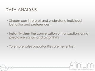 DATA ANALYSIS

• Stream can interpret and understand individual
  behavior and preferences.

• Instantly steer the conversation or transaction, using
  predictive signals and algorithms.

• To ensure sales opportunities are never lost.
 