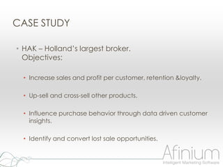 CASE STUDY

• HAK – Holland‟s largest broker.
  Objectives:

  • Increase sales and profit per customer, retention &loyalty.

  • Up-sell and cross-sell other products.

  • Influence purchase behavior through data driven customer
    insights.

  • Identify and convert lost sale opportunities.
 