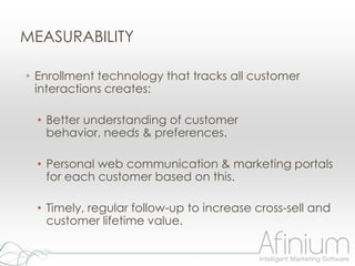 MEASURABILITY

• Enrollment technology that tracks all customer
  interactions creates:

  • Better understanding of customer
    behavior, needs & preferences.

  • Personal web communication & marketing portals
    for each customer based on this.

  • Timely, regular follow-up to increase cross-sell and
    customer lifetime value.
 