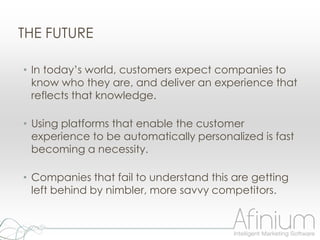 THE FUTURE

• In today‟s world, customers expect companies to
  know who they are, and deliver an experience that
  reflects that knowledge.

• Using platforms that enable the customer
  experience to be automatically personalized is fast
  becoming a necessity.

• Companies that fail to understand this are getting
  left behind by nimbler, more savvy competitors.
 