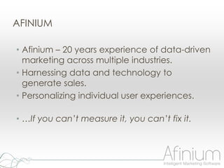 AFINIUM

• Afinium – 20 years experience of data-driven
  marketing across multiple industries.
• Harnessing data and technology to
  generate sales.
• Personalizing individual user experiences.

• …If you can’t measure it, you can’t fix it.
 