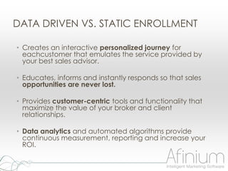 DATA DRIVEN VS. STATIC ENROLLMENT

• Creates an interactive personalized journey for
  eachcustomer that emulates the service provided by
  your best sales advisor.

• Educates, informs and instantly responds so that sales
  opportunities are never lost.

• Provides customer-centric tools and functionality that
  maximize the value of your broker and client
  relationships.

• Data analytics and automated algorithms provide
  continuous measurement, reporting and increase your
  ROI.
 