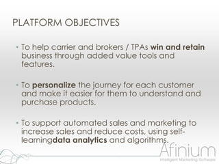 PLATFORM OBJECTIVES

• To help carrier and brokers / TPAs win and retain
  business through added value tools and
  features.

• To personalize the journey for each customer
  and make it easier for them to understand and
  purchase products.

• To support automated sales and marketing to
  increase sales and reduce costs, using self-
  learningdata analytics and algorithms.
 