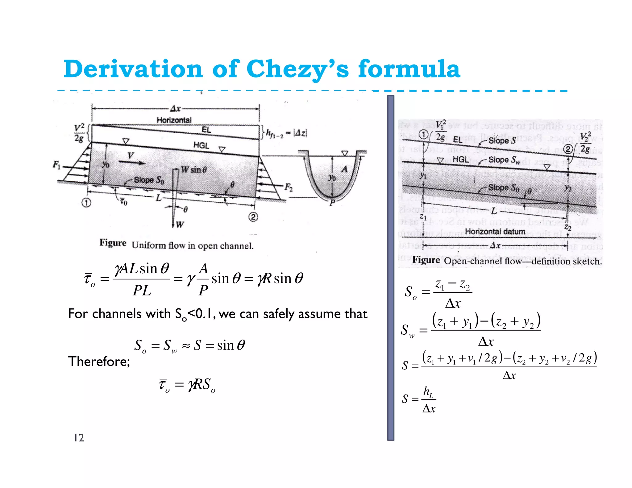Derivation of Chezy’s formula
12
θγθγ
θγ
τ sinsin
sin
R
P
A
PL
AL
o ===
x
zz
So
∆
−
= 21
( ) ( )
x
yzyz
Sw
∆
+−+
= 2211
( ) ( )
x
h
S
x
gvyzgvyz
S
L
∆
=
∆
++−++
=
2/2/ 222111
θsin=≈= SSS wo
For channels with So<0.1, we can safely assume that
oo RSγτ =
Therefore;
 