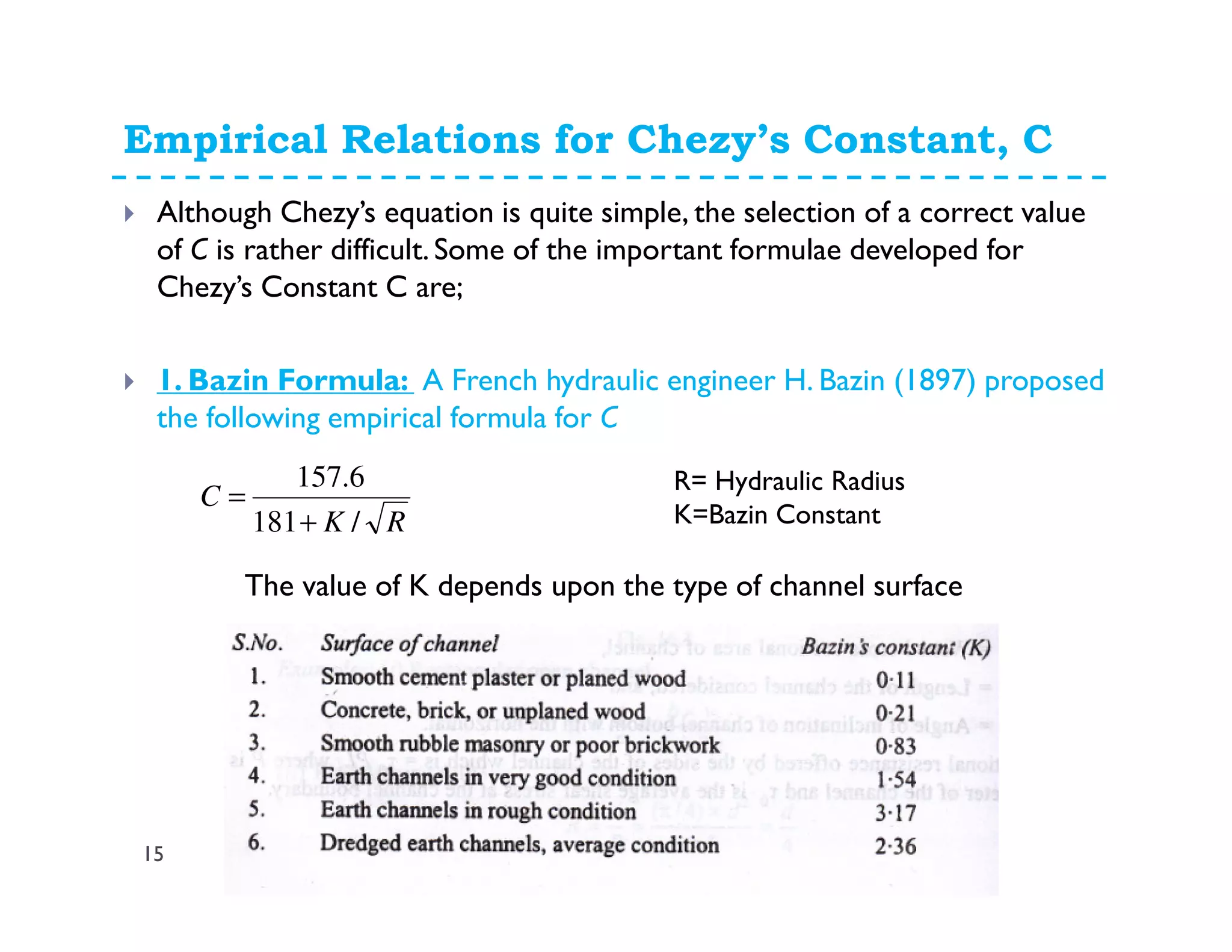Empirical Relations for Chezy’s Constant, C
15
Although Chezy’s equation is quite simple, the selection of a correct value
of C is rather difficult. Some of the important formulae developed for
Chezy’s Constant C are;
1. Bazin Formula: A French hydraulic engineer H. Bazin (1897) proposed
the following empirical formula for C
RK
C
/181
6.157
+
=
R= Hydraulic Radius
K=Bazin Constant
The value of K depends upon the type of channel surface
 