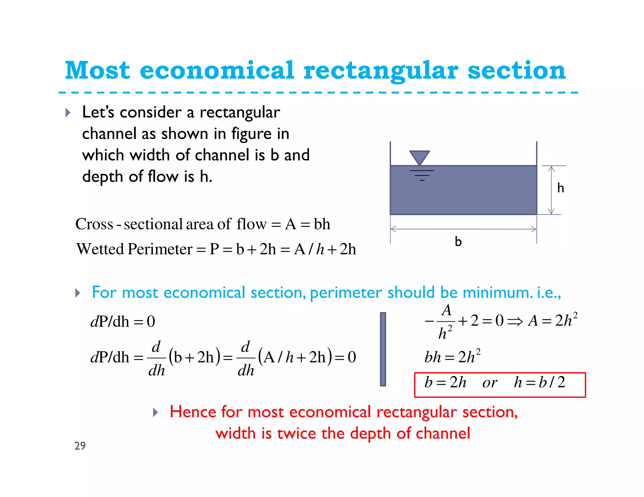 Most economical rectangular section
29
Let’s consider a rectangular
channel as shown in figure in
which width of channel is b and
depth of flow is h.
b
h
2h/A2hbPPerimeterWetted
bhAflowofareasectional-Cross
+=+==
==
h
For most economical section, perimeter should be minimum. i.e.,
( ) ( ) 02h/A2hbP/dh
0P/dh
=+=+=
=
h
dh
d
dh
d
d
d
2/2
2
202
2
2
2
bhorhb
hbh
hA
h
A
==
=
=⇒=+−
Hence for most economical rectangular section,
width is twice the depth of channel
 