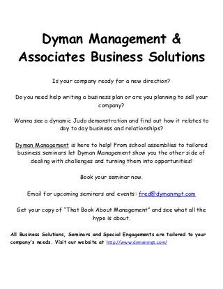Dyman Management &
Associates Business Solutions
Is your company ready for a new direction?
Do you need help writing a business plan or are you planning to sell your
company?
Wanna see a dynamic Judo demonstration and find out how it relates to
day to day business and relationships?
Dyman Management is here to help! From school assemblies to tailored
business seminars let Dyman Management show you the other side of
dealing with challenges and turning them into opportunities!
Book your seminar now.
Email for upcoming seminars and events: fred@dymanmgt.com
Get your copy of “That Book About Management” and see what all the
hype is about.
All Business Solutions, Seminars and Special Engagements are tailored to your
company’s needs. Visit our website at http://www.dymanmgt.com/

 