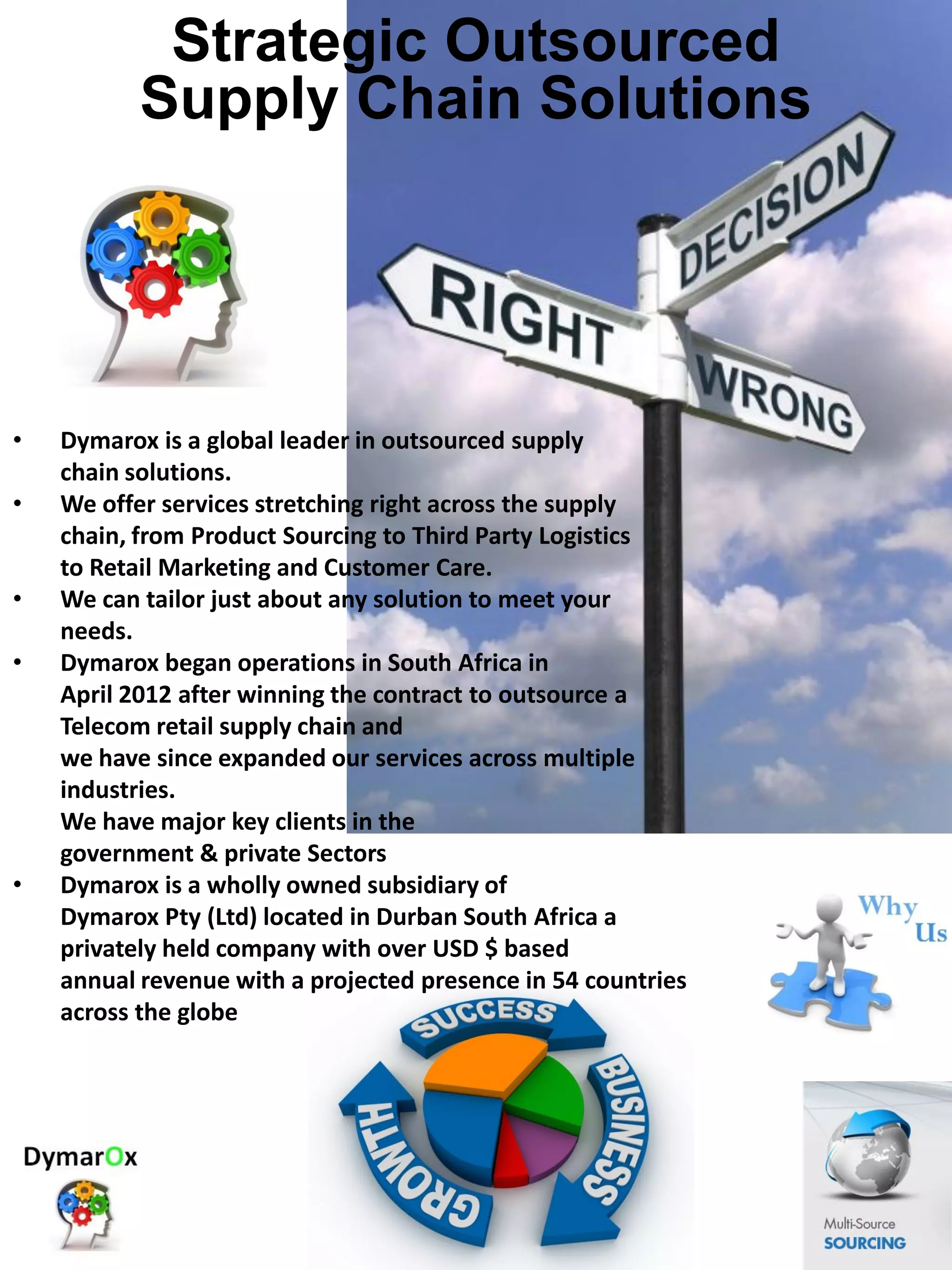 • Dymarox is a global leader in outsourced supply
chain solutions.
• We offer services stretching right across the supply
chain, from Product Sourcing to Third Party Logistics
to Retail Marketing and Customer Care.
• We can tailor just about any solution to meet your
needs.
• Dymarox began operations in South Africa in
April 2012 after winning the contract to outsource a
Telecom retail supply chain and
we have since expanded our services across multiple
industries.
We have major key clients in the
government & private Sectors
• Dymarox is a wholly owned subsidiary of
Dymarox Pty (Ltd) located in Durban South Africa a
privately held company with over USD $ based
annual revenue with a projected presence in 54 countries
across the globe..
Strategic Outsourced
Supply Chain Solutions
 