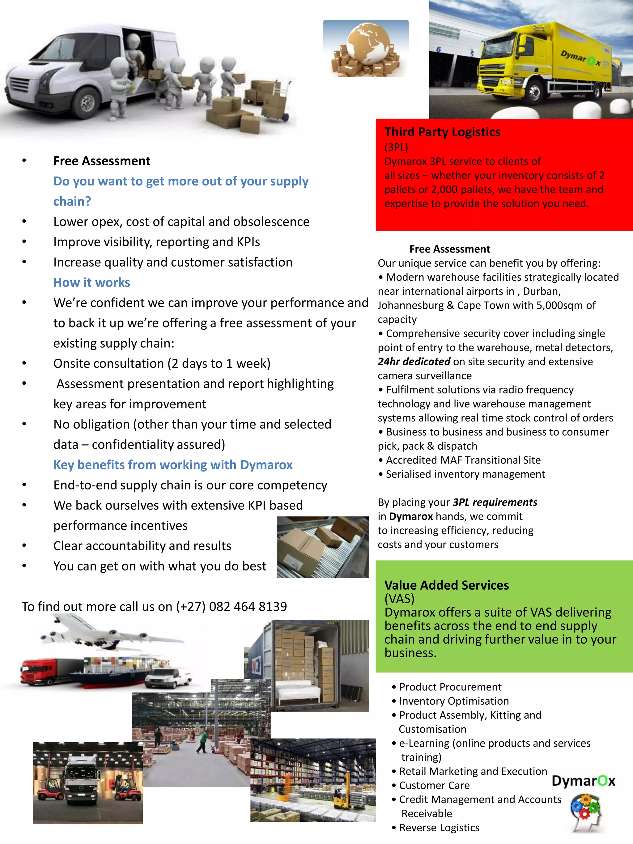 • Free Assessment
Do you want to get more out of your supply
chain?
• Lower opex, cost of capital and obsolescence
• Improve visibility, reporting and KPIs
• Increase quality and customer satisfaction
How it works
• We’re confident we can improve your performance and
to back it up we’re offering a free assessment of your
existing supply chain:
• Onsite consultation (2 days to 1 week)
• Assessment presentation and report highlighting
key areas for improvement
• No obligation (other than your time and selected
data – confidentiality assured)
Key benefits from working with Dymarox
• End-to-end supply chain is our core competency
• We back ourselves with extensive KPI based
performance incentives
• Clear accountability and results
• You can get on with what you do best
To find out more call us on (+27) 082 464 8139
Third Party Logistics
(3PL)
Dymarox 3PL service to clients of
all sizes – whether your inventory consists of 2
pallets or 2,000 pallets, we have the team and
expertise to provide the solution you need.
Free Assessment
Our unique service can benefit you by offering:
• Modern warehouse facilities strategically located
near international airports in , Durban,
Johannesburg & Cape Town with 5,000sqm of
capacity
• Comprehensive security cover including single
point of entry to the warehouse, metal detectors,
24hr dedicated on site security and extensive
camera surveillance
• Fulfilment solutions via radio frequency
technology and live warehouse management
systems allowing real time stock control of orders
• Business to business and business to consumer
pick, pack & dispatch
• Accredited MAF Transitional Site
• Serialised inventory management
By placing your 3PL requirements
in Dymarox hands, we commit
to increasing efficiency, reducing
costs and your customers
Value Added Services
(VAS)
Dymarox offers a suite of VAS delivering
benefits across the end to end supply
chain and driving further value in to your
business.
• Product Procurement
• Inventory Optimisation
• Product Assembly, Kitting and
Customisation
• e-Learning (online products and services
training)
• Retail Marketing and Execution
• Customer Care
• Credit Management and Accounts
Receivable
• Reverse Logistics
 