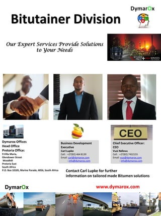 Bitutainer Division
Our Expert Services Provide Solutions
to Your Needs
Dymarox Offices
Head Office
Pretoria Office:
9 Villa Maria,
Glendower Street
Woodhill
Pretoria East
South Africa
P.O. Box 10185, Marine Parade, 4056, South Africa
Business Development
Executive
Carl Lupke
Cell : +27(82) 464 8139
Email: carl@dymarox.com
: info@dymarox.com
www.dymarox.com
Contact Carl Lupke for further
information on tailored made Bitumen solutions
DymarOx
Chief Executive Officer:
CEO
Vusi Ndlovu
Cell : +27(82) 7432155
Email: vusi@dymarox.com
: info@dymarox.com
 