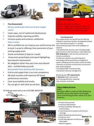 • Free Assessment
Do you want to get more out of your supply
chain?
• Lower opex, cost of capital and obsolescence
• Improve visibility, reporting and KPIs
• Increase quality and customer satisfaction
How it works
• We’re confident we can improve your performance and
to back it up we’re offering a free assessment of your
existing supply chain:
• Onsite consultation (2 days to 1 week)
• Assessment presentation and report highlighting
key areas for improvement
• No obligation (other than your time and selected
data – confidentiality assured)
Key benefits from working with Dymarox
• End-to-end supply chain is our core competency
• We back ourselves with extensive KPI based
performance incentives
• Clear accountability and results
• You can get on with what you do best
To find out more call us on (+27) 082 464 8139
Third Party Logistics
(3PL)
Dymarox 3PL service to clients of
all sizes – whether your inventory consists of 2
pallets or 2,000 pallets, we have the team and
expertise to provide the solution you need.
Free Assessment
Our unique service can benefit you by offering:
• Modern warehouse facilities strategically located
near international airports in , Durban,
Johannesburg & Cape Town with 5,000sqm of
capacity
• Comprehensive security cover including single
point of entry to the warehouse, metal detectors,
24hr dedicated on site security and extensive
camera surveillance
• Fulfilment solutions via radio frequency
technology and live warehouse management
systems allowing real time stock control of orders
• Business to business and business to consumer
pick, pack & dispatch
• Accredited MAF Transitional Site
• Serialised inventory management
By placing your 3PL requirements
in Dymarox hands, we commit
to increasing efficiency, reducing
costs and your customers
Value Added Services
(VAS)
Dymarox offers a suite of VAS delivering
benefits across the end to end supply
chain and driving further value in to your
business.
• Product Procurement
• Inventory Optimisation
• Product Assembly, Kitting and
Customisation
• e-Learning (online products and services
training)
• Retail Marketing and Execution
• Customer Care
• Credit Management and Accounts
Receivable
• Reverse Logistics
 