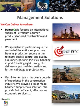 Integrated Logistics & Supply Chain
Management Solutions
• DymarOx is focused on international
supply of Petroleum Bitumen
products for road construction and
pavement.
• We specialise in participating in the
control of the entire supply chain
from its production source in the
refinery, quality control and quality
assurance, packing, logistics, handling
at ports’ loading right through to
delivery at ports of destination and
further cabotage to project sites.
• Our Bitumen team has over a decade
of experience in the construction
industry. We provide a tailor made
bitumen supply chain solution. We
provide fast , efficient, effective and
economic services ....
We Can Deliver Anywhere
 
