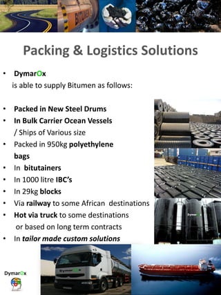 Packing & Logistics Solutions
• DymarOx
is able to supply Bitumen as follows:
• Packed in New Steel Drums
• In Bulk Carrier Ocean Vessels
/ Ships of Various size
• Packed in 950kg polyethylene
bags
• In bitutainers
• In 1000 litre IBC’s
• In 29kg blocks
• Via railway to some African destinations
• Hot via truck to some destinations
or based on long term contracts
• In tailor made custom solutions
 