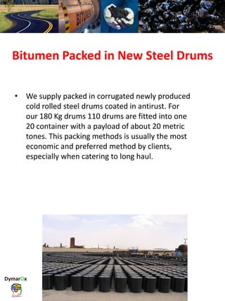 Bitumen Packed in New Steel Drums
• We supply packed in corrugated newly produced
cold rolled steel drums coated in antirust. For
our 180 Kg drums 110 drums are fitted into one
20 container with a payload of about 20 metric
tones. This packing methods is usually the most
economic and preferred method by clients,
especially when catering to long haul.
 