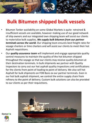 Bulk Bitumen shipped bulk vessels
• Bitumen Tanker availability on some Global Markets is quite retrained &
insufficient vessels are available, however making use of our good network
of ship owners and our integrated own shipping team will assist our clients
to materialize bulk supplies. We supply bulk bitumen from our partner
terminals across the world. Our shipping team ensures best freight rates for
voyage charters or time charters and will assist our clients to meet their hot
Asphalt requisitions.
• Our quality assurance team will implement and engage appropriate quality
control measures to maintain the quality of the hot bitumen shipped
throughout the voyage so that our clients may receive quality bitumen at
their destination terminals. In bulk shipments we partner with Quality
Inspectors to carry out our hot asphalt quality inspections and certifications
for the clients from point of loading to point of delivery. We also sell hot
Asphalt for bulk shipments on FOB Basis ex our partner terminals. Even in
our hot bulk asphalt shipment, we control the entire supply chain from
refinery to the point of delivery. Custom bulk solutions can also be provided
to our clients as per their requisitions.
 