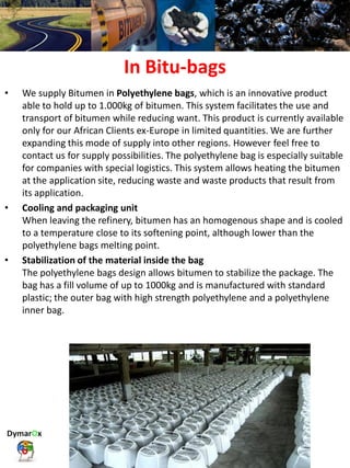 In Bitu-bags
• We supply Bitumen in Polyethylene bags, which is an innovative product
able to hold up to 1.000kg of bitumen. This system facilitates the use and
transport of bitumen while reducing want. This product is currently available
only for our African Clients ex-Europe in limited quantities. We are further
expanding this mode of supply into other regions. However feel free to
contact us for supply possibilities. The polyethylene bag is especially suitable
for companies with special logistics. This system allows heating the bitumen
at the application site, reducing waste and waste products that result from
its application.
• Cooling and packaging unit
When leaving the refinery, bitumen has an homogenous shape and is cooled
to a temperature close to its softening point, although lower than the
polyethylene bags melting point.
• Stabilization of the material inside the bag
The polyethylene bags design allows bitumen to stabilize the package. The
bag has a fill volume of up to 1000kg and is manufactured with standard
plastic; the outer bag with high strength polyethylene and a polyethylene
inner bag.
 