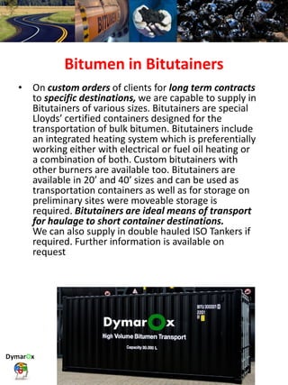 Bitumen in Bitutainers
• On custom orders of clients for long term contracts
to specific destinations, we are capable to supply in
Bitutainers of various sizes. Bitutainers are special
Lloyds’ certified containers designed for the
transportation of bulk bitumen. Bitutainers include
an integrated heating system which is preferentially
working either with electrical or fuel oil heating or
a combination of both. Custom bitutainers with
other burners are available too. Bitutainers are
available in 20’ and 40’ sizes and can be used as
transportation containers as well as for storage on
preliminary sites were moveable storage is
required. Bitutainers are ideal means of transport
for haulage to short container destinations.
We can also supply in double hauled ISO Tankers if
required. Further information is available on
request
 