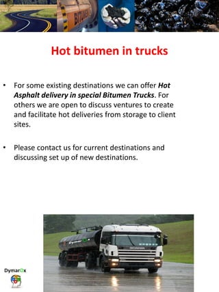Hot bitumen in trucks
• For some existing destinations we can offer Hot
Asphalt delivery in special Bitumen Trucks. For
others we are open to discuss ventures to create
and facilitate hot deliveries from storage to client
sites.
• Please contact us for current destinations and
discussing set up of new destinations.
 