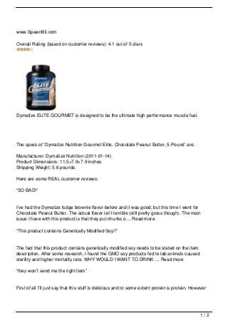 www.SpawnBit.com

Overall Rating (based on customer reviews): 4.1 out of 5 stars




Dymatize ELITE GOURMET is designed to be the ultimate high performance muscle fuel.




The specs of ‘Dymatize Nutrition Gourmet Elite, Chocolate Peanut Butter, 5-Pound’ are:

Manufacturer: Dymatize Nutrition (2011-01-14)
Product Dimensions: 11.5×7.9×7.9 inches
Shipping Weight: 5.6 pounds

Here are some REAL customer reviews:

“SO BAD!”


I’ve had the Dymatize fudge brownie flavor before and it was good, but this time I went for
Chocolate Peanut Butter. The actual flavor isn’t terrible (still pretty gross though). The main
issue I have with this product is that they put chunks o… Read more

“This product contains Genetically Modified Soy!!”


The fact that this product contains genetically modified soy needs to be stated on the item
description. After some research, I found the GMO soy products fed to lab animals caused
sterility and higher mortality rate. WHY WOULD I WANT TO DRINK … Read more

“they won’t send me the right item”


First of all I’ll just say that this stuff is delicious and to some extent protein is protein. However




                                                                                                  1/2
 