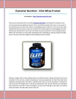 Dymatize Nutrition - Elite Whey Protein
_____________________________________________________________________________________

                            By Arekhya – http://dymatizenutrition.net/



Since you are searching to learn more about Dymatize Nutrition, one thing that is important is you
must be prepared to do additional research. This is one of those situations that if you are not aware of
the need to know more, then there really is no compelling reason to look for it. If you are not ever quite
satisfied with what you know or have just read, then that should compel you to keep digging. The more
informed you are about this, then of course it stands to reason you will be in a much stronger position.
While some information can look a little intimidating at first, depending on what you bring to the table,
you are of course more than capable of understanding the issues involved




Dieting no longer refers to plain iceberg lettuce and wilted tomatoes. Eating well doesn't have to be
miserable. On the contrary, nutrition encompasses many new perspectives on food. Remember when
reading the following advice that food is ultimately what fuels your brain and body.It is important to
cook mushrooms thoroughly prior to eating. By cooking them well, you will eliminate the carcinogens
that mushrooms are made of. These carcinogens can cause lots of damage to your body. You need to
watch your health. This will make it easier to burn fat.
 