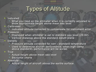 Types of AltitudeTypes of Altitude
► IndicatedIndicated
 What you read on the altimeter when it is correctly adjusted toWhat you read on the altimeter when it is correctly adjusted to
show approximate height above mean sea levelshow approximate height above mean sea level
► CalibratedCalibrated
 Indicated altitude corrected to compensate for instrument errorIndicated altitude corrected to compensate for instrument error
► PressurePressure
 Displayed when altimeter is set to standard sea level (29.92).Displayed when altimeter is set to standard sea level (29.92).
 Vertical distance above the standard datum planeVertical distance above the standard datum plane
► DensityDensity
 Pressure altitude corrected for non – standard temperaturePressure altitude corrected for non – standard temperature
 Used to determine aircraft performance, when high (tempUsed to determine aircraft performance, when high (temp
above standard), performance will be worse.above standard), performance will be worse.
► TrueTrue
 Actual height above mean sea levelActual height above mean sea level
 Sectional chartsSectional charts
► AbsoluteAbsolute
 Actual height of aircraft above the earths surface.Actual height of aircraft above the earths surface.
 