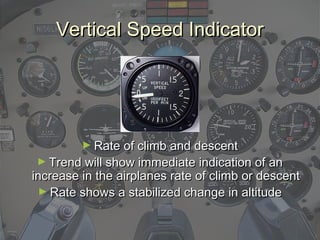 Vertical Speed IndicatorVertical Speed Indicator
► Rate of climb and descentRate of climb and descent
► Trend will show immediate indication of anTrend will show immediate indication of an
increase in the airplanes rate of climb or descentincrease in the airplanes rate of climb or descent
► Rate shows a stabilized change in altitudeRate shows a stabilized change in altitude
 