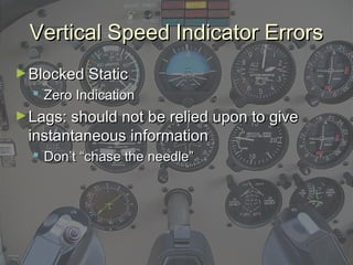 Vertical Speed Indicator ErrorsVertical Speed Indicator Errors
►Blocked StaticBlocked Static
 Zero IndicationZero Indication
►Lags: should not be relied upon to giveLags: should not be relied upon to give
instantaneous informationinstantaneous information
 Don’t “chase the needle”Don’t “chase the needle”
 